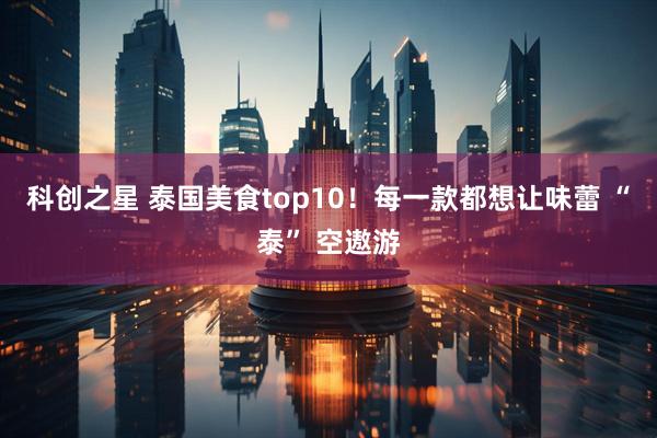 科创之星 泰国美食top10！每一款都想让味蕾 “泰” 空遨游
