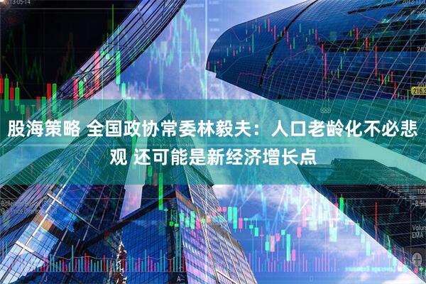 股海策略 全国政协常委林毅夫：人口老龄化不必悲观 还可能是新经济增长点