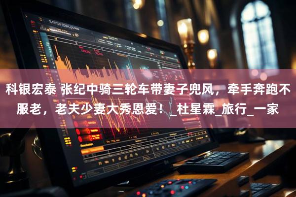 科银宏泰 张纪中骑三轮车带妻子兜风，牵手奔跑不服老，老夫少妻大秀恩爱！_杜星霖_旅行_一家