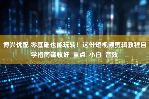 博兴优配 零基础也能玩转！这份短视频剪辑教程自学指南请收好_重点_小白_音效