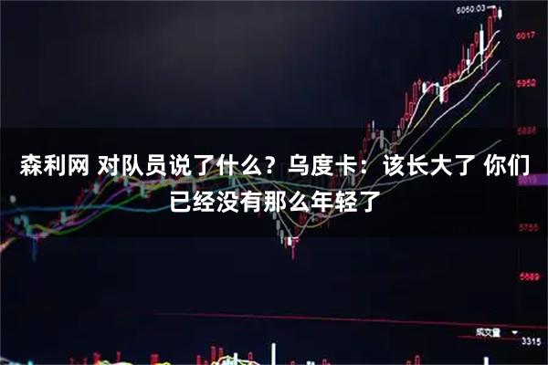 森利网 对队员说了什么？乌度卡：该长大了 你们已经没有那么年轻了