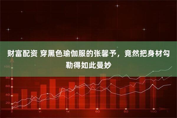 财富配资 穿黑色瑜伽服的张馨予，竟然把身材勾勒得如此曼妙