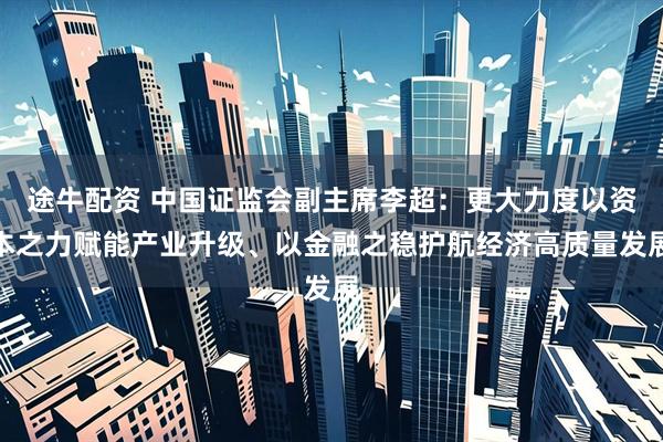 途牛配资 中国证监会副主席李超：更大力度以资本之力赋能产业升级、以金融之稳护航经济高质量发展