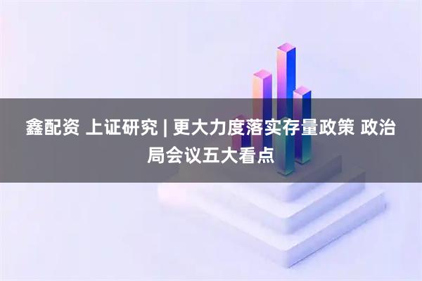鑫配资 上证研究 | 更大力度落实存量政策 政治局会议五大看点