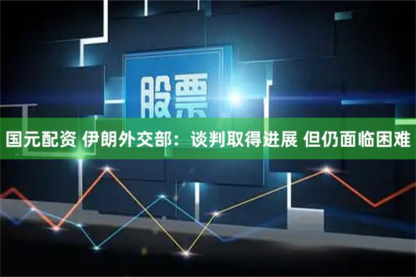 国元配资 伊朗外交部：谈判取得进展 但仍面临困难