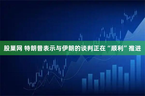 股巢网 特朗普表示与伊朗的谈判正在“顺利”推进