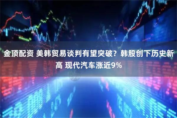 金顶配资 美韩贸易谈判有望突破？韩股创下历史新高 现代汽车涨近9%
