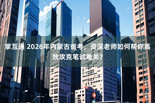 掌互通 2026年内蒙古省考，资深老师如何帮你高效攻克笔试难关？