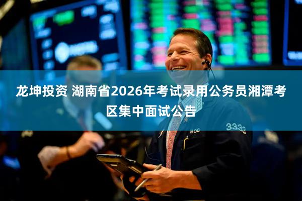 龙坤投资 湖南省2026年考试录用公务员湘潭考区集中面试公告