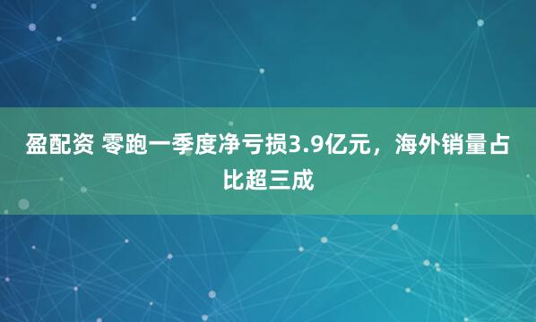 盈配资 零跑一季度净亏损3.9亿元，海外销量占比超三成