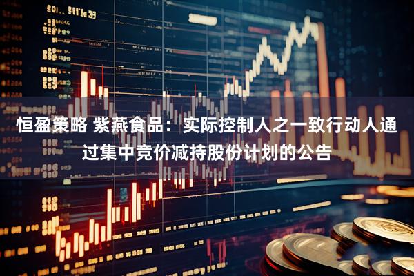 恒盈策略 紫燕食品：实际控制人之一致行动人通过集中竞价减持股份计划的公告
