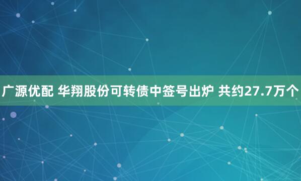 广源优配 华翔股份可转债中签号出炉 共约27.7万个