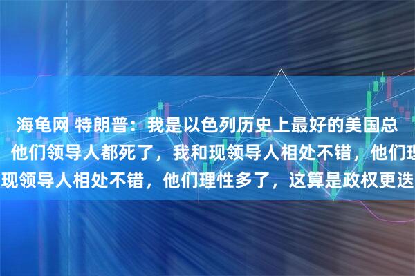 海龟网 特朗普：我是以色列历史上最好的美国总统，我摧毁了伊朗军队，他们领导人都死了，我和现领导人相处不错，他们理性多了，这算是政权更迭